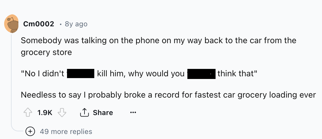 screenshot - Cm0002 8y ago Somebody was talking on the phone on my way back to the car from the grocery store "No I didn't kill him, why would you think that" Needless to say I probably broke a record for fastest car grocery loading ever ... 49 more repli